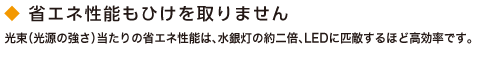 省エネ性能もひけを取りません。光束（光源の強さ）当たりの省エネ性能は、水銀灯の約二倍、LEDに匹敵するほど高効率です。